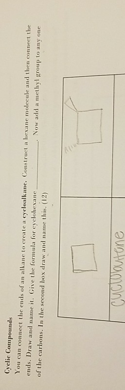 Cyelie Compounds You can connect the ends of an alkane to create a eycloalkane. Construct a hexane molecul ends. Draw and name it. Give the formula for cyclohexane of the carbons. In the second box draw and name this. (12) create a eyeloalkane. Construct a hexane molecule and then connect the Now add a methyl group to any one ne
