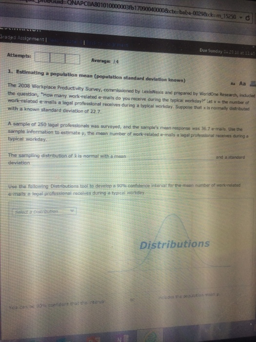 1010000003fb1 km 15250 O radea Assignment Due Sunday 29 18 at 13 Attempts: 1. Estimating a population mean (population standard devlation Iknown) The 2008 workplace Productivity Survey, commissioned by LexisNexis and prepared by wodne Reserch, included the question, How many work related e-mails do you receive during the typical workday Let x-the number of work-related e-mails a legal professional receives during a typical workday. Suppose that x is normally distributed with a known standard deviation of 22.7. A sample of 250 tegal professionals was surveyed, and the sample information to estimate p, the mean number of work-related e-mails a legal typical workday samples mean response was 36.7 e-mails. Use the and a standard The sampling distribution of & is normal with a mean use the following Distributions tool to develope 90% conhdence interval for the mean number of e-mails a legal professional receives during a typical warkday Distributions ncu des th4 pop.iston maon μ.