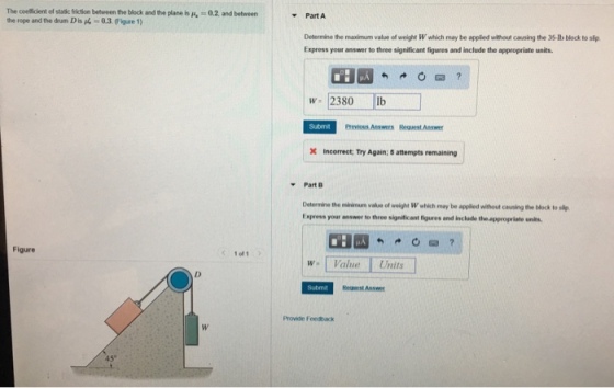 The coeficient of staicfriction between te block ad te plane is H.-02, and between the rope and the drum D is 40.3.Figure 1) Part A Determine the maximum value of weight W which may be applied without causing the 35-Ib block to slip Express your answer to three significant figures and include the appropriate units. w 2380lb Suom eevious Answrs Request Answer x Incorrect; Try Again; 5 attempts remaining Part B Determine the minimum value of weight Wwhich may be appled without cauning the block to sy Express your answer to three significant figures and include the appropriate units Figure 1o1 W. Value Units Submit Reneest Answe Provide Feedback 45°