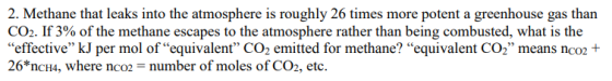 2. Methane that leaks into the atmosphere is roughly 26 times more potent a greenhouse gas than CO2. If 3% of the methane escapes to the atmosphere rather than being combusted, what is the effective kJ per mol of equivalent CO2 emitted for methane? equivalent Co2 means nco2+ 26*nCH4, where nc02 number of moles of CO2, etc