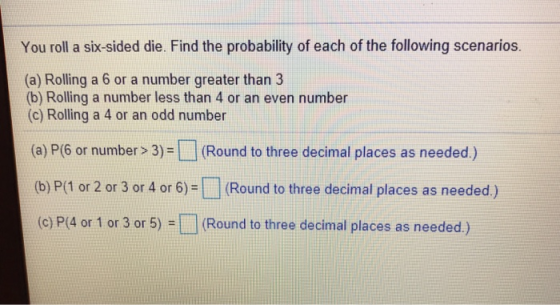 You roll a six-sided die. Find the probability of each of the following scenarios. (a) Rolling a 6 or a number greater than 3 (b) Rolling a number less than 4 or an even number (c) Rolling a 4 or an odd number (a) P(6 or number> 3)- (Round to three decimal places as needed) (b) P/1 or 2 or 3 or 4 or 6)-( Round to three decimal places as needed.) (c) P(4 or 1 or 3 or 5) (Round to three decimal places as needed.)