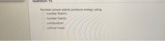 Question 15 Nuclear power plants produce energy using nuclear fission nuclear fusion. combustion. O critical mass.