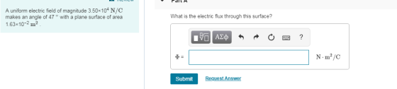 A uniform electric field of magnitude 3.50x104 N/C makes an angle of 47 ° with a plane surface of area 1.63x10-2 m2 What is the electric flux through this surface? N m2/C Submit Request Ans