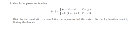 1. Graph the piecewise function f(0) = \8x – 13 – 2:2 – In (4 – x) +1 if x > 3 if x < 3 Hint: for the quadratic, try completi