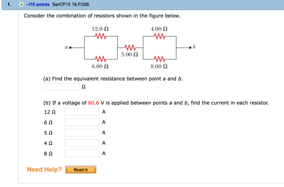 -110 points SerCP10 18.P.006 Consider the combination of resistors shown in the figure below 12.0 Ω 4.00 Ω 5.00 Ω 6.00 Ω 8.00 Ω (a) Find the equivalent resistance between point a and b. (b) If a voltage of 60.6 V is applied between points a and b, find the current in each resistor. 12 Ω 6Ω 5Ω 4Ω 8Ω Need Help?Read It
