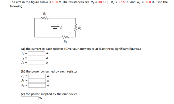 The emf in the figure below is 4.58 following The resistances are R1-40.5 ?, R2-27.5 ?, and R3-38.0 ?. Find the R2 (a) the current in each resistor (Give your answers to at least three significant figures.) I2 3 (b) the power consumed by each resistor (c) the power supplied by the emf device