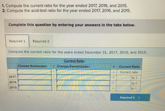1. Compute the current ratio for the year ended 2017, 2016, and 2015. 2. Compute the acid-test ratio for the year ended 2017, 2016, and 2015. Complete this question by entering your answers in the tabs below. Required 1 Required 2 Compute the current ratio for the years ended December 31, 2017, 2016, and 2015. Current Ratio Choose Numerator:Choose Denominator: Current Ratio 2017: 2016: 2015: # | Current ratio to 1 to1 to 1 Required 2 >