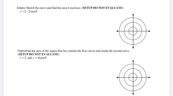 6(6pts) Sketch the curve and find the area it encloses. (SETUP DO NOT EVALUATE) r=1-2 cos 76pts) Find the area of the region