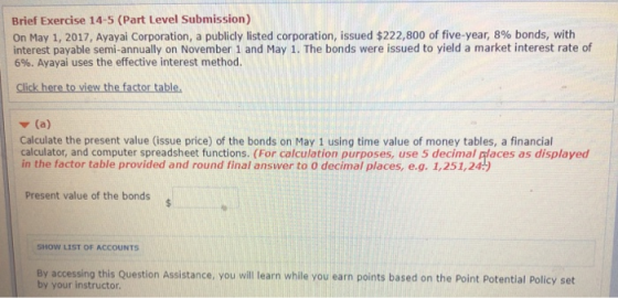 Brief Exercise 14-5 (Part Level Submission) On May 1, 2017, Ayayai Corporation, a publicly listed corporation, issued $222,800 of five-year, 8% bonds, with interest payable semi-annually on November 1 and May 1. The bonds were issued to yield a market interest rate of 696. Ayayai uses the effective interest method. Click here to view the factor table, Calculate the present value (issue price) of the bonds on May 1 using time value of money tables, a financial calculator, and computer spreadsheet functions. (For calculation purposes, use 5 decimal places as displayed in the factor table provided and round final answer to 0 decimal places, e.g. 1,251,24) Present value of the bonds SHOW LIST OF ACCOUNTS By accessing this Question Assistance, you will learn while you earn points based on the Point Potential Policy set by your instructor