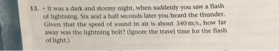 It was a dark and stormy night, when suddenly you saw a flash of lightning. Six and a half seconds later you heard the thunder. Given that the speed of sound in air is about 340 m/s, how far away was the lightning bolt? (Ignore the travel time for the flash of light.) 13.