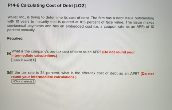 P14-6 Calculating Cost of Debt [LO2) Waller, Inc., is trying to determine its cost of debt. The firm has a debt issue outstan