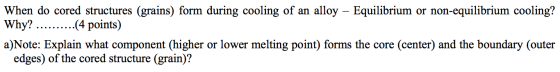 When do cored structures (grains) form during cooling of an alloy – Equilibrium or non-equilibrium cooling? Why? ..........(4