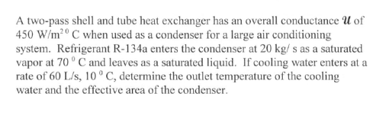 A two-pass shell and tube heat exchanger has an overall conductance l of 450 W/m20 C when used as a condenser for a large air conditioning system. Refrigerant R-134a enters the condenser at 20 kg/ s as a saturated vapor at 70 C and leaves as a saturated liquid. If cooling water enters at a rate of 60 L/s, 10 ° C, determine the outlet temperature of the cooling water and the effective area of the condenser
