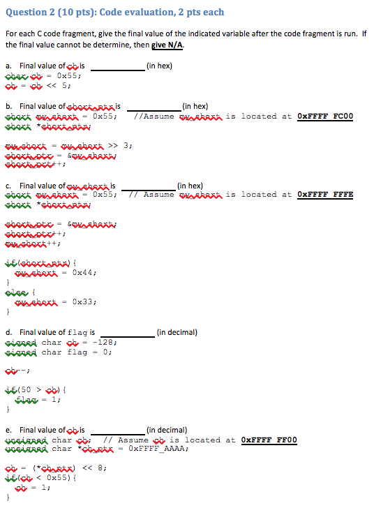 Question 2 (10 pts): Code evaluation, 2 pts each For each C code fragment, give the final value of the indicated variable after the code fragment is run. If the final value cannot be determine, then give N/A. a. Final value of cb is (in hex) b. Final value ofwcei RAAS ww wAAAAA= 0x55; (in hex) //As sume w AAAAA ¡s located at OxFFFF FC00 c. Final value of?AAAA is sex oy RAAK _ 0x55; (in hex) Assume w AAA, is located at 0xFFFF FFFE d. Final value of flag is in decimal) ORRA char flag = 0; e. Final value ofcb is x^isrAA char çbi // Assume cb is located at 0xFFFF FF00 VOGARARA char *COR = 0xFFFF. AAAA; (in decimal) cb-1;
