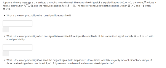 Suppose a binary message is transmitted through a noisy channel. The transmitted signal S is equally likely to be 1 or-1, the noise N follows a normal distribution N(0,4), and the received signal is R-S + N. The receiver concludes that the signal is 1 when R > 0 and-1 when R<0. What is the error probability when one signal is transmitted? ·What is the error probability when one signal is transmitted if we triple the amplitude of the transmitted signal, namely, S = 3 or-3 with equal probability What is the error probability if we send the origianl signal (with amplitude 1) three times, and take majority for conlusion? For example, if three received signal was concluded 1,-1, 1 by receiver, we determine the transmitted signal to be 1