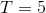 T= 5