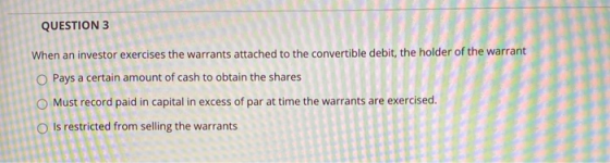 QUESTION 3 When an investor exercises the warrants attached to the convertible debit, the holder of the warrant O Pays a cert