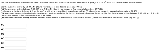 The probability density function of the time a customer arrives at a terminal (in minutes after 8:00 A.M.) is rx) = 0.5 e-x/2 for x > 0, Determine the probability that (a) The customer arrives by 11:00 A.M. (Round your answer to one decimal place (e.g. 98.7) (b) The customer arrives between 8:16 A.M. and 8:31 A.M. (Round your answer to four decimal places (e.g. 98.7654)) (c) Determine the time (in hours A.M. as decimal) at which the probability of an earlier arrival is 0.50. (Round your answer to two decimal places (e.g. 98.76)) (d) Determine the cumulative distribution function and use the cumulative distribution function to determine the probability that the customer arrives between 8:16 A.M. and 8:31 A.M (Round your answer to four decimal places (e.g. 98.7654)) (e) Determine the mean and (f) standard deviation of the number of minutes until the customer arrives. (Round your answers to one decimal place (e.g. 98.7))
