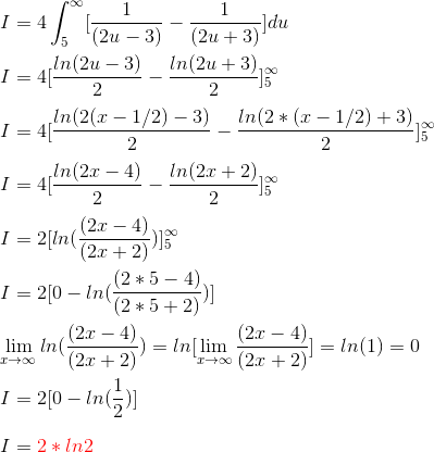 \\ I = 4 \int_{5}^{\infty} [\frac{1}{(2u - 3)} - \frac{1}{(2u + 3)}]du \\ \\ I = 4[\frac{ln (2u - 3)}{2} - \frac{ln (2u + 3)}{2}]_{5}^{\infty} \\ \\ I = 4[\frac{ln (2(x - 1/2) - 3)}{2} - \frac{ln (2*(x - 1/2) + 3)}{2}]_{5}^{\infty} \\ \\ I = 4[\frac{ln (2x - 4)}{2} - \frac{ln (2x + 2)}{2}]_{5}^{\infty} \\ \\ I = 2[ln (\frac{(2x - 4)}{(2x + 2)})]_{5}^{\infty} \\ \\ I = 2[0 - ln (\frac{(2*5 - 4)}{(2*5 + 2)})] \\ \\ \lim_{x \rightarrow \infty} ln (\frac{(2x - 4)}{(2x + 2)}) =ln [ \lim_{x \rightarrow \infty} \frac{(2x - 4)}{(2x + 2)}] = ln (1) = 0 \\ \\ I = 2[0 - ln (\frac{1}{2})] \\ \\ I = {\color{Red} 2*ln 2} \\