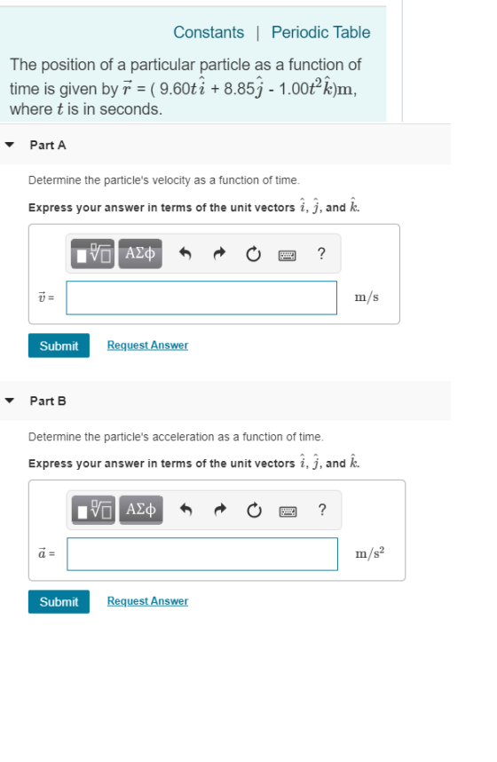 Constants |Periodic Table The position of a particular particle as a function of time is given by T (9.60ti + 8.85j-1.00t k)m, where t is in seconds. PartA Determine the particles velocity as a function of time. Express your answer in terms of the unit vectors i, j, and k. m/s u= Submit Request Answer Part B Determine the particles acceleration as a function of time Express your answer in terms of the unit vectors i, j, and k. Submit Request Answer