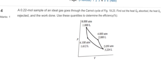 A0.22-mol sample of an ideal gas goes through the Carnot cycle of Fig. 19.23. Find out the heat Qn absorbed, the heat Q rejected, and the work done. Use these quantities to determine the efficiency(%) 4 Marks: I 8.000 atm .000L 4.000 atm 2.000 L 4.100 atm 1.612L 2.050 atm .224 L