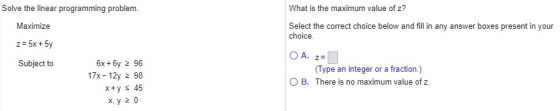 Solve the linear programming problem What is the maximum value of z? Maximize z-5x +5y Subject to Select the correct choice below and fill in any answer boxes present in your choice 6x + 6y 2 96 17x-12y 2 98 Type an integer or a fraction.) O B. There is no maximum value of z x, y 2 0