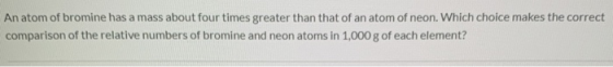 An atom of bromine has a mass about four times greater than that of an atom of neon. Which choice makes the correct compariso
