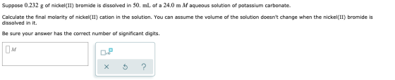 Suppose 0.232 g of nickel(II) bromide is dissolved in 50. mL of a 24.0 m M aqueous solution of potassium carbonate. Calculate
