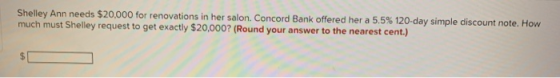 Shelley Ann needs $20,000 for renovations in her salon. Concord Bank offered her a 5.5% 120- day simple discount note. How mu