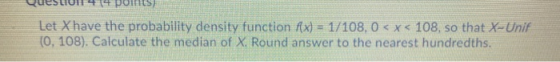 QUESUU 41 POINTS Let Xhave the probability density function f(x) = 1/108, 0 < x < 108, so that X-Unif (0, 108). Calculate the