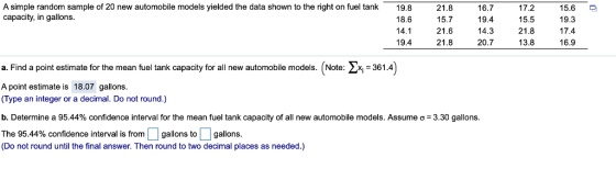 A simple random sample of 20 new automobile models yielded the data shown to the right on fuel tank capacity, in gallons 19.8 18.6 14.1 19.4 21.8 15.7 21.6 21.8 16.7 19.4 14.3 20.7 17.2 15.5 21.8 13.8 15.6 19.3 17.4 16.9 a. Find a point estimate for the mean fuel tank capacity for all new automobile models. (Note: 361.4 A point estimate is 18.07 gallons (Type an integer or a decimal. Do not round.) b. Determine a 95.44% confidence interval for the mean fuel tank capacity of all new automobile models. Assume σ= 3.30 gallons The 95.44% confidence interval is from gallons to gallons (Do not round until the final answer. Then round to two decimal places as needed.)