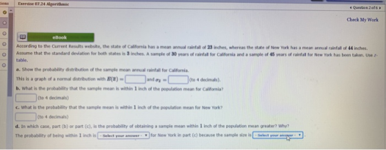 os Exerdse 07.24 Algorithmic 4 Question 2of6 Check My Work eBook According to the Current Results website, the state of California has a mean annual rainfall of 23 inches, whereas the state of New York has a mean annual rainfall of 44 inches. table. a. Show the probability distribution of the sample mean annual rainfall for California This is a graph of a normal distribution with E) b. What is the probability that the sample mean is within 1 inch of the population mean for California? OAssume that the standard deviation for both states is 3 inches. A sample of 30 years of rainfall for Califernia and a sample of 45 years of rainfall for New York has been taken. Use z €and,-□ (to 4 decimals). (to 4 decimals) C. What is the probability that the sample mean is within 1 inch of the population mean for New York? (to 4 decimals) d. In which case, part (b) or part (c), is the probability of obtaining a sample mean within 1 inch of the population mean greater? Why? The probability of being withlin 1 inch is Select your neerfor New York in part (c) because the sample size isSelectyour
