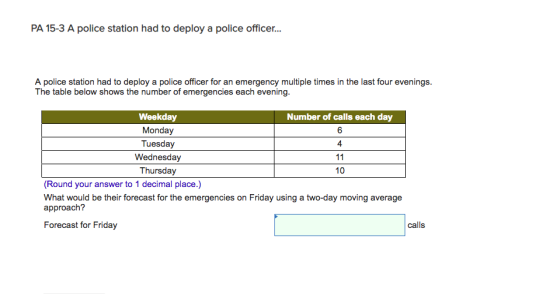 PA 15-3 A police station had to deploy a police officer... A police station had to deploy a police officer for an emergency multiple times in the last four evenings. The table below shows the number of emergencies each evening. Weekday Monday Tuesday Wednesday Thursday Number of calls each day 6 4 10 (Round your answer to 1 decimal place.) What would be their forecast for the emergencies on Friday using a two-day moving average approach? Forecast for Friday calls