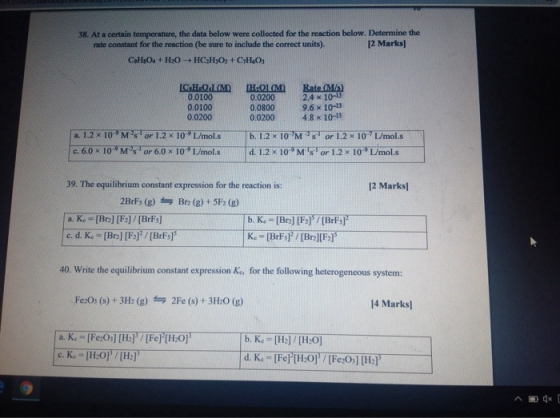 38. At a certain temperature, the data below were collected for the reaction below. Determine the rate constant for the reaction (be sure to include the correct units). 12 Marks) 0.0100 0.0100 0.0200 0.0200 0.0800 0.0200 2.4 × 10-3 9.6 x 10-13 4.8 x 10-13 ล. 39. The equilibrium constant expression for the reaction is: 12 Marks 2BrFs (g)Br2 (g)+5F2 (g) 40. Write the equilibrium constant expression Ks, for the following heterogeneous system: Fe:Os (s)+3H: (g) 2Fe (s) + 3H:0 (g) 14 Marks