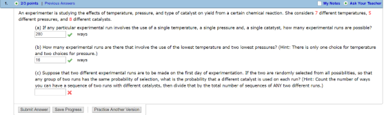 My Notes Ask Your Teacher 1 2/3 points | Previous Answers An experimenter is studying the effects of temperature, pressure, and type of catalyst on yield from a certain chemical reaction. She considers 7 different temperatures, 5 different pressures, and 8 different catalysts. (a) If any particular experimental run involves the use of a single temperature, a single pressure and, a single catatyst, how many experimental runs are possible? 280 ways (b) How many experimental runs are there that involve the use of the lowest temperature and two lowest pressures? (Hint: There is only one choice for temperature and two choices for pressure.) 16 ways (c) Suppose that two different experimental runs are to be made on the first day of experimentation. If the two are randomly selected from all possibilities, so that any group of two runs has the same probability of selection, what is the probability that a different catalyst is used on each run? (Hint: Count the number of ways you can have a sequence of two runs with different catalysts, then divide that by the total number of sequences of ANY two different run.) it Answer Save Progress Practice Another Version
