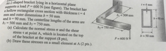 t 4 mm An L-shaped bracket lying in a horizontal plane supports a load P= 600 N (see figure). The bracket has a hollow rectan