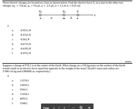 Three electric charges are located on a line as shown below. Find the electric force F on q due to the other two charges. (415.8.HC, 42 9.6HC, q-2.5.HC; a-1.2_m, b -0.55_m) 2. 0.9511 N 0.5315 N 0.562 N 0.6714.N 0.6393 N 0.5912 N a. d. Suppose a charge of 970.C is at the center of the Earth. What charge on a 150_kg mass on the surface of the Earth would result in an electric force equal but opposite to the weight of the mass? (Earths mass and radius are 5.98E+24_kg and 6380000_m, respectively.) 3. a. 11370.C 13010.C C. 5944.C d. 11450.C e. 6854.C 5348.C Paqe 11 7