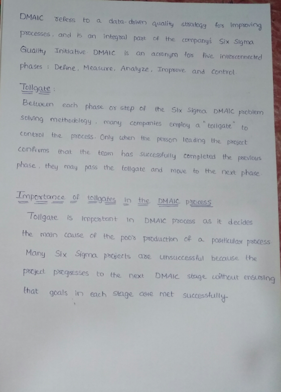 DMAIC vefess to a data- dyiven quality stsategy fos imptoving Psocesses, and is an integsal past of the companys Six Sigma Guality Initia tive. DMAIC is an acoonym fos tive intesconnected phases Define, Measure, Analyze, Impsove and contvol Tollgate Bettveen each phase os step of the Six Sigma DMAIC pacblem Solving metbodology many companies employ a tollgate to contaol the patcess. Only tohen the pesson leading the paoject Confi sms that the team has successfully completed the poevious phase, they may pass the tollgate and move to the next phase Importance of tollgates in the DMAIC Pess Tollgate is impestant 1n DMAIC paocess as itd the main couse of the poos pstoduction of a poorticulasr pobocess Many Six Sigma pojerts ave unsuccessful because the pocject pogsesses to the next DMAIC stage coithout ensursing that geals in each Stage aste met successfult