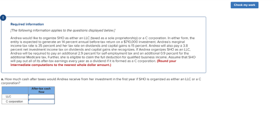 Check my work Required information [The following information applies to the questions displayed below.J Andrea would like to organize SHO as either an LLC (taxed as a sole proprietorship) or a C corporation. In either form, the entity is expected to generate an 14 percent annual before-tax return on a $710,000 investment. Andreas marginal income tax rate is 35 percent and her tax rate on dividends and capital gains is 15 percent. Andrea will also pay a 3.8 percent net investment income tax on dividends and capital gains she recognizes. If Andrea organizes SHO as an LLC, Andrea will be required to pay an additional 2.9 percent for self-employment tax and an additional 0.9 percent for the additional Medicare tax. Further, she is eligible to claim the full deduction for qualified business income. Assume that SHO will pay out all of its after-tax earnings every year as a dividend if it is formed as a C corporation. (Round your intermediate computations to the nearest whole dollar amount.) a. How much cash after taxes would Andrea receive from her investment in the first year if SHO is organized as either an LLC or a C corporation? After-tax cas flow LLC C corporation