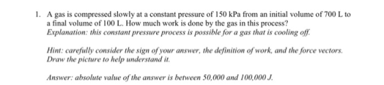 1. A gas is compressed slowly at a constant pressure of 150 kPa from an initial volume of 700 L to a final volume of 100 L. How much work is done by the gas in this process? Explanation: this constant pressure process is possible for a gas that is cooling off Hint: carefully consider the sign of your answer, the definition of work, and the force vectors Draw the picture to help understand it Answer: absolute value of the answer is between 50,000 and 100,000 J.