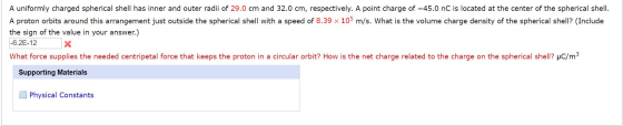 A uniformly charged spherical shell has inner and outer radii of 29.0 cm and 32.0 cm, respectively. A point charge of -45.0 n