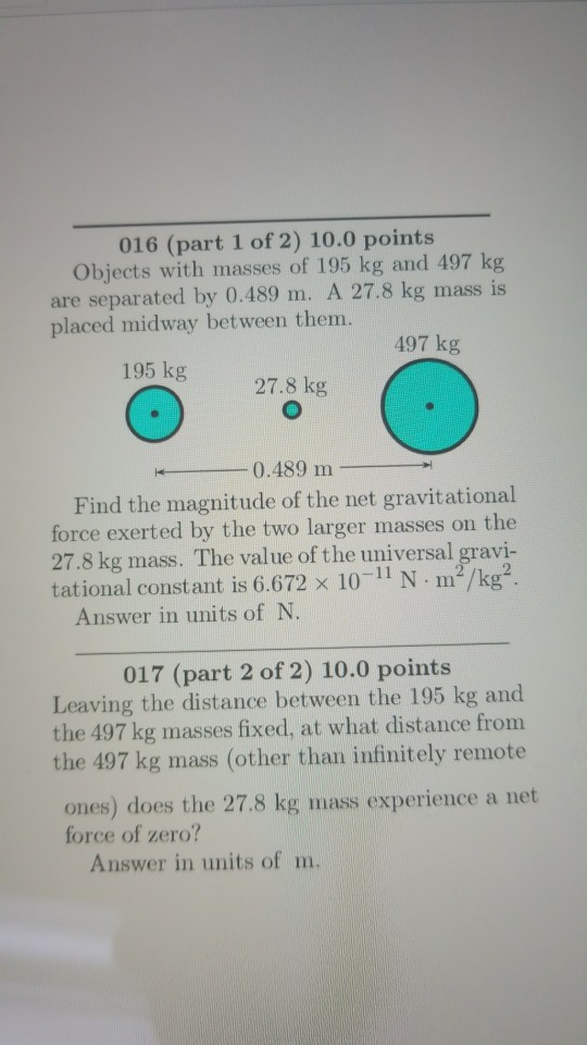 016 (part 1 of 2) 10.0 points Objects with masses of 195 kg and 497 kg are separated by 0.489 m. A 27.8 kg mass is placed midway between them. 497 kg 195 kg 27.8 kg -0.489 m- Find the magnitude of the net gravitational force exerted by the two larger masses on the 27.8 kg mass. The value of the universal gravi- tational constant is 6.672 x 10- N m2/kg Answer in units of N. 017 (part 2 of 2) 10.0 points Leaving the distance between the 195 kg and the 497 kg masses fixed, at what distance from the 497 kg mass (other than infinitely remote ones) does the 27.8 kg mass experience a net force of zero? Answer in units of m.