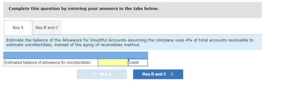 Complete this question by entering your answers in the tabs below. Reg A Reg B and C Estimate the balance of the Allowance fo