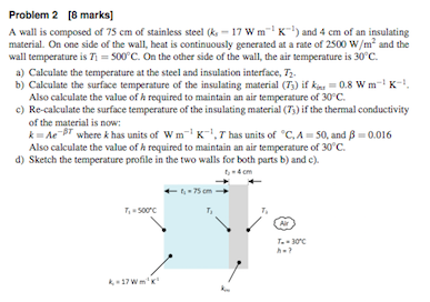 Problem 2 [8 marks] A wall is composed of 75 cm of stainless steel (-17 Wm and 4 cm of an insulating material. On one side of the wall, heat is continuously generated at a rate of 2500 W/m and the wan temperature is Ti = 500°C. On the other side of the wall, the air temperature is 30°C. a) Calculate the temperature at the steel and insulation interface, T b) Calculate the surface temperature of the insulating material (5) if kn,-0.8 wm-i K-i. Also calculate the value of h required to maintain an air temperature of 30 C c) Re-calculate the surface temperature of the insulating material (T3) if the thermal conductivity of the material is now: k-Ae-gr where k has units of w m-ı K-1,T has units of eC, A-50, and β-0.016 Also calculate the value of h required to maintain an air temperature of 30 C d) Sketch the temperature profile in the two walls for both parts b) and c). -75 cm- T500C T, T-30C