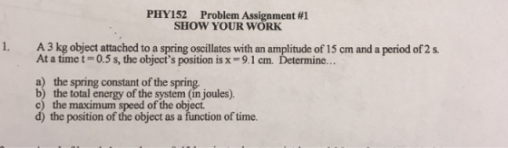 PHY152 Problem Assignment #1 SHOW YOUR WORK 1. A3 kg object attached to a spring oscillates with an amplitude of 15 cm and a period of 2s. At a time t0.5 s, the objects position is x - 9.1 cm. Determine... a) the spring constant of the spring b) the total energy of the system (in joules). maximum speed of the object d) the position of the object as a function of time.