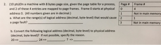 2 | Page # (10 pts)On a machine with 8 bytes page size, given the page table for a process, and 2 of these 4 entries are mapped to page frames. Frame 0 starts at physical 0 address 0. (All numbers given are in decimal.) a. What are the range(s) of logical address (decimal, byte-level) that would cause 2 a page fault? | Frame # 4 Not in main memory Not in main memory b. Convert the following logical address (decimal, byte-level) to physical address (decimal, byte-level)? If not possible, specify the reason. 20-> 24>