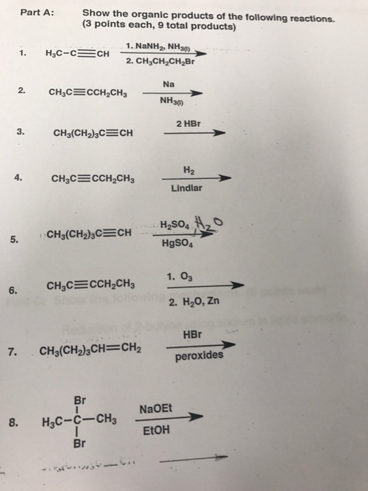 Part A:Show the organic products of the following reactions. (3 points each, 9 total products) 1. NaNH2, NHa0 Na 2. NH3の 2 HBr H2 4. Lindlar 5. HgSO4 1. 03 2. H20, Zn 6. HBr CH3(CH2)3 CH= CH2 peroxides Br CCH NaoE EtOH Br