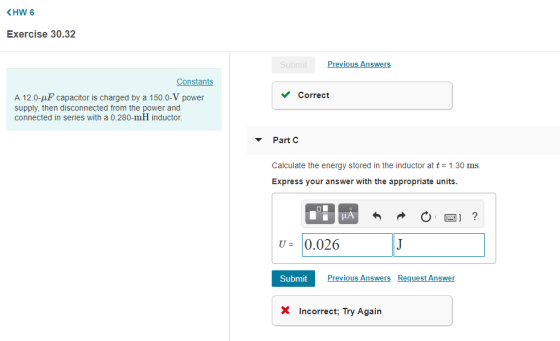 KHW 6 Exercise 30.32 Previous Answers Constants Correct A 12.0-pF capacitor is charged by a 150.0-V power supply, then disconnected from the power and connected in series with a 0.280-mH inductor. Part C Calculate the energy stored in the inductor at t-1.30 ms. Express your answer with the appropriate units. IA U 10.026 Submit Previous Answers Request Answer XIncorrect Try Agai
