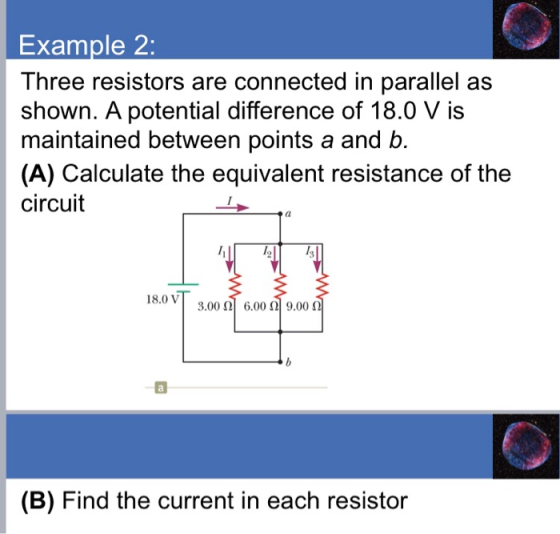 Example 2: Three resistors are connected in parallel as shown. A potential difference of 18.0 V is maintained between points a and b. (A) Calculate the equivalent resistance of the circuit 18.0 V 3.00 (2] 6.00 Ω| 9.00 Ω (B) Find the current in each resistor