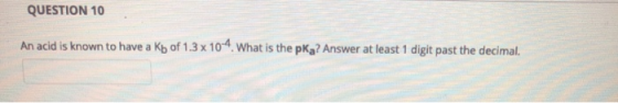 QUESTION 10 An acid is known to have a Kb of 1.3 x 10-4. What is the pKz? Answer at least 1 digit past the decimal.